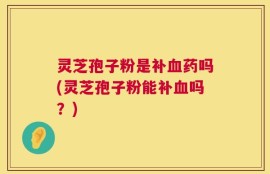 灵芝孢子粉是补血药吗(灵芝孢子粉能补血吗？)