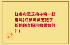 红参和灵芝孢子粉一起用吗(红参与灵芝孢子粉的联合服用效果如何？)