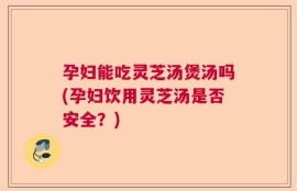 孕妇能吃灵芝汤煲汤吗(孕妇饮用灵芝汤是否安全？)