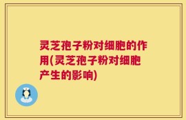 灵芝孢子粉对细胞的作用(灵芝孢子粉对细胞产生的影响)