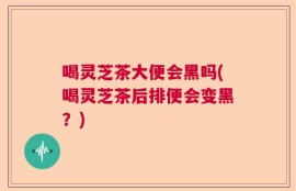 喝灵芝茶大便会黑吗(喝灵芝茶后排便会变黑？)