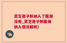 灵芝孢子粉纳入了医保没有_灵芝孢子粉医保纳入情况解析)