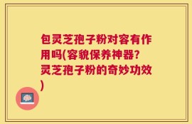包灵芝孢子粉对容有作用吗(容貌保养神器？灵芝孢子粉的奇妙功效)