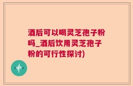 酒后可以喝灵芝孢子粉吗_酒后饮用灵芝孢子粉的可行性探讨)