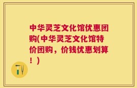 中华灵芝文化馆优惠团购(中华灵芝文化馆特价团购，价钱优惠划算！)