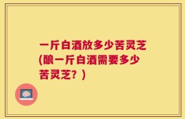 一斤白酒放多少苦灵芝(酿一斤白酒需要多少苦灵芝？)