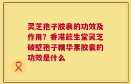 灵芝孢子胶襄的功效及作用？香港懿生堂灵芝破壁孢子精华素胶囊的功效是什么