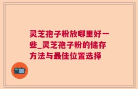 灵芝孢子粉放哪里好一些_灵芝孢子粉的储存方法与最佳位置选择