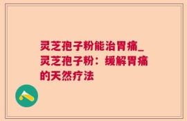 灵芝孢子粉能治胃痛_灵芝孢子粉：缓解胃痛的天然疗法