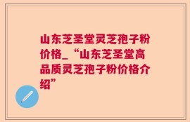 山东芝圣堂灵芝孢子粉价格_“山东芝圣堂高品质灵芝孢子粉价格介绍”