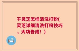 干灵芝怎样清洗打粉(灵芝详细清洗打粉技巧，大功告成！)
