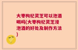 大枣枸杞灵芝可以泡酒喝吗(大枣枸杞灵芝浸泡酒的好处及制作方法)