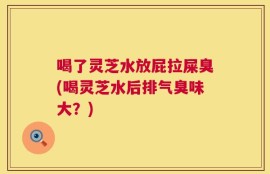 喝了灵芝水放屁拉屎臭(喝灵芝水后排气臭味大？)