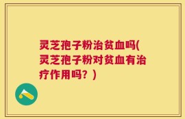 灵芝孢子粉治贫血吗(灵芝孢子粉对贫血有治疗作用吗？)