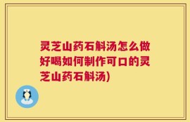 灵芝山药石斛汤怎么做好喝如何制作可口的灵芝山药石斛汤)