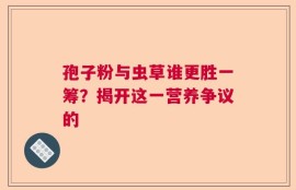 孢子粉与虫草谁更胜一筹？揭开这一营养争议的
