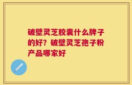 破壁灵芝胶囊什么牌子的好？破壁灵芝孢子粉产品哪家好