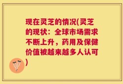 现在灵芝的情况(灵芝的现状：全球市场需求不断上升，药用及保健价值被越来越多人认可)