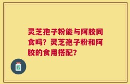 灵芝孢子粉能与阿胶同食吗？灵芝孢子粉和阿胶的食用搭配？