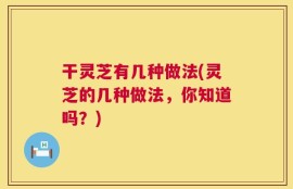 干灵芝有几种做法(灵芝的几种做法，你知道吗？)