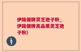 伊路健牌灵芝孢子粉_伊路健牌高品质灵芝孢子粉)