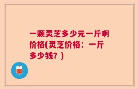 一颗灵芝多少元一斤啊价格(灵芝价格：一斤多少钱？)