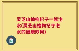 灵芝山楂枸杞子一起泡水(灵芝山楂枸杞子泡水的健康妙用)