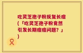 吃灵芝孢子粉反复长痘(「吃灵芝孢子粉竟然引发长期痘痘问题？」)