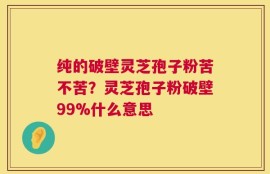 纯的破壁灵芝孢子粉苦不苦？灵芝孢子粉破壁99%什么意思