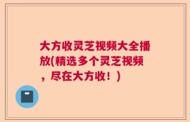大方收灵芝视频大全播放(精选多个灵芝视频，尽在大方收！)