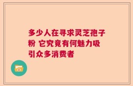 多少人在寻求灵芝孢子粉 它究竟有何魅力吸引众多消费者