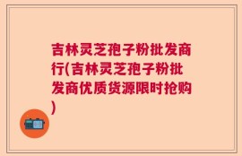 吉林灵芝孢子粉批发商行(吉林灵芝孢子粉批发商优质货源限时抢购)