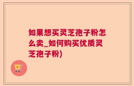 如果想买灵芝孢子粉怎么卖_如何购买优质灵芝孢子粉)