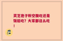 灵芝孢子粉空腹吃还是饭后吃？大家都这么吃！