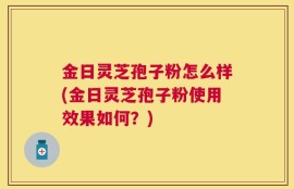 金日灵芝孢子粉怎么样(金日灵芝孢子粉使用效果如何？)