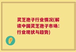 灵芝孢子行业情况(解读中国灵芝孢子市场：行业现状与趋势)