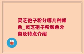 灵芝孢子粉分哪几种颜色_灵芝孢子粉颜色分类及特点介绍