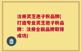 注册灵芝孢子粉品牌(打造专业灵芝孢子粉品牌：注册全新品牌取得成功)