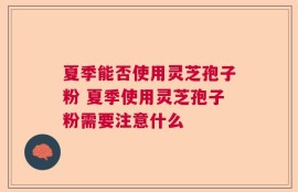 夏季能否使用灵芝孢子粉 夏季使用灵芝孢子粉需要注意什么
