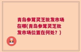 青岛参茸灵芝批发市场在哪(青岛参茸灵芝批发市场位置在何处？)