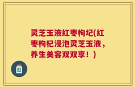 灵芝玉液红枣枸圮(红枣枸杞浸泡灵芝玉液，养生美容双双享！)