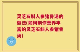 灵芝石斛人参猪骨汤的做法(如何制作营养丰富的灵芝石斛人参猪骨汤)