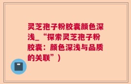 灵芝孢子粉胶囊颜色深浅_“探索灵芝孢子粉胶囊：颜色深浅与品质的关联”)