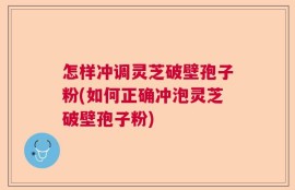 怎样冲调灵芝破壁孢子粉(如何正确冲泡灵芝破壁孢子粉)