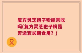 复方灵芝孢子粉能常吃吗(复方灵芝孢子粉是否适宜长期食用？)