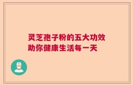 灵芝孢子粉的五大功效助你健康生活每一天