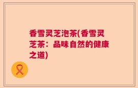 香雪灵芝泡茶(香雪灵芝茶：品味自然的健康之道)
