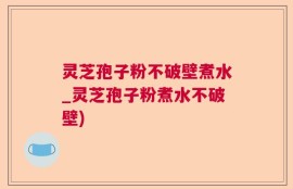 灵芝孢子粉不破壁煮水_灵芝孢子粉煮水不破壁)