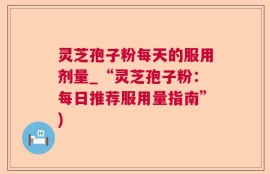 灵芝孢子粉每天的服用剂量_“灵芝孢子粉：每日推荐服用量指南”)