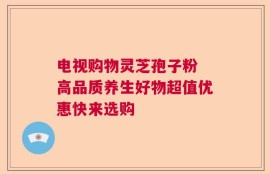 电视购物灵芝孢子粉 高品质养生好物超值优惠快来选购